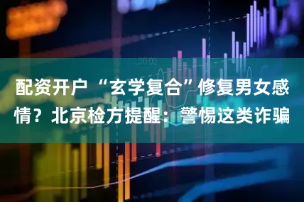 配资开户 “玄学复合”修复男女感情？北京检方提醒：警惕这类诈骗