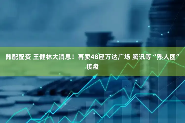鼎配配资 王健林大消息！再卖48座万达广场 腾讯等“熟人团”接盘
