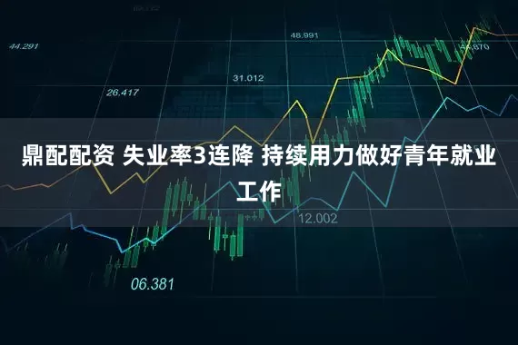 鼎配配资 失业率3连降 持续用力做好青年就业工作