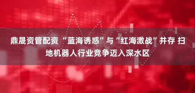 鼎晟资管配资 “蓝海诱惑”与“红海激战”并存 扫地机器人行业竞争迈入深水区