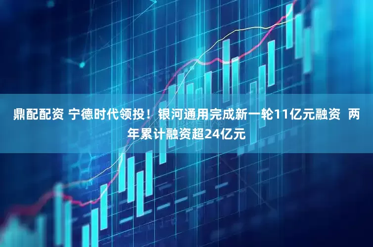 鼎配配资 宁德时代领投！银河通用完成新一轮11亿元融资  两年累计融资超24亿元
