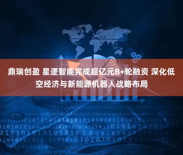 鼎瑞创盈 星逻智能完成超亿元B+轮融资 深化低空经济与新能源机器人战略布局