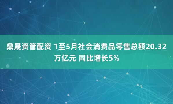 鼎晟资管配资 1至5月社会消费品零售总额20.32万亿元 同比增长5%