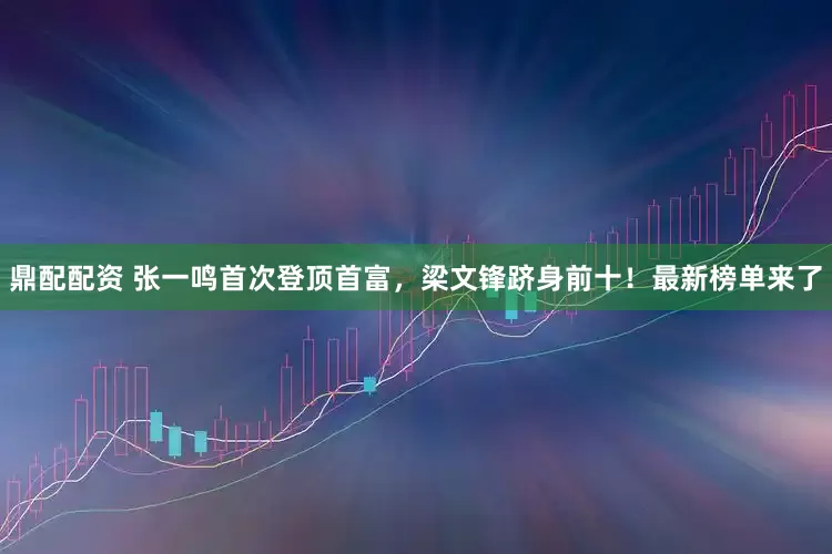 鼎配配资 张一鸣首次登顶首富，梁文锋跻身前十！最新榜单来了