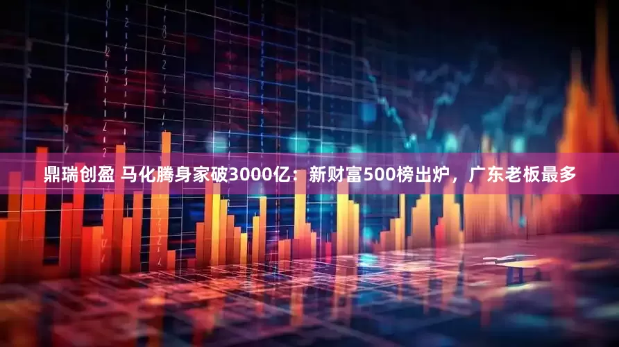 鼎瑞创盈 马化腾身家破3000亿：新财富500榜出炉，广东老板最多