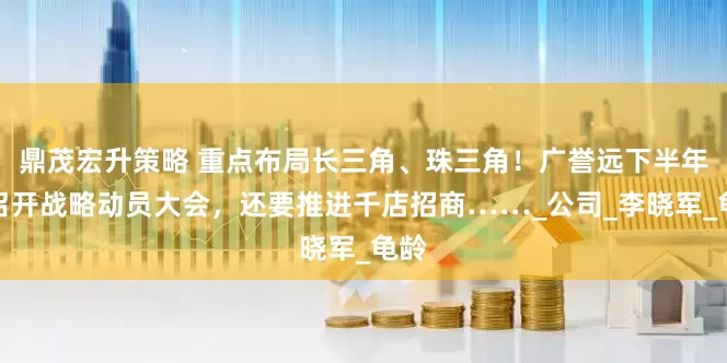 鼎茂宏升策略 重点布局长三角、珠三角！广誉远下半年将召开战略动员大会，还要推进千店招商……_公司_李晓军_龟龄