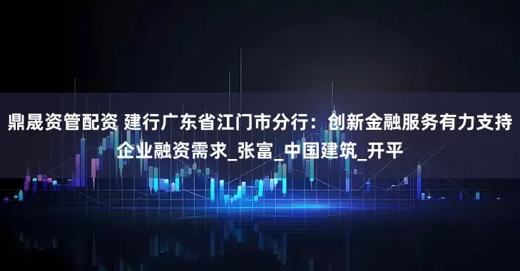 鼎晟资管配资 建行广东省江门市分行：创新金融服务有力支持企业融资需求_张富_中国建筑_开平