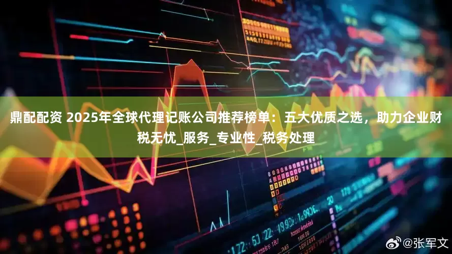 鼎配配资 2025年全球代理记账公司推荐榜单：五大优质之选，助力企业财税无忧_服务_专业性_税务处理