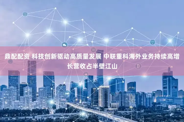 鼎配配资 科技创新驱动高质量发展 中联重科海外业务持续高增长营收占半壁江山