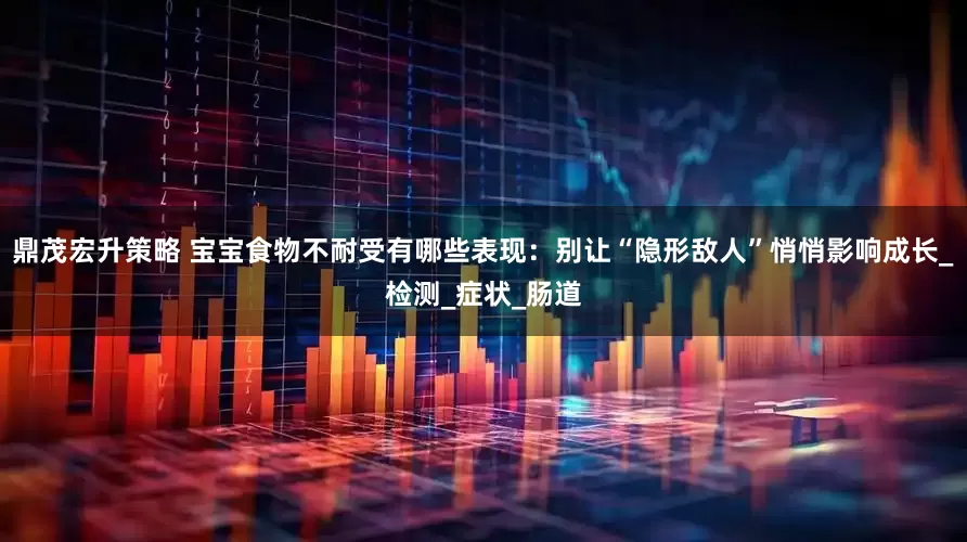 鼎茂宏升策略 宝宝食物不耐受有哪些表现：别让“隐形敌人”悄悄影响成长_检测_症状_肠道