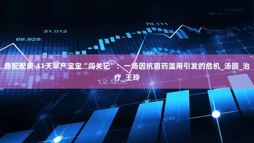 鼎配配资 41天早产宝宝“闯关记”：一场因抗菌药滥用引发的危机_汤圆_治疗_王玲