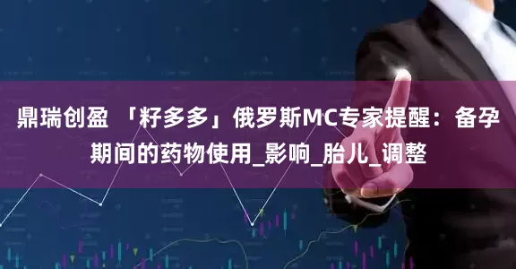 鼎瑞创盈 「籽多多」俄罗斯MC专家提醒：备孕期间的药物使用_影响_胎儿_调整