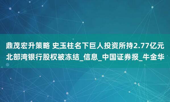 鼎茂宏升策略 史玉柱名下巨人投资所持2.77亿元北部湾银行股权被冻结_信息_中国证券报_牛金华