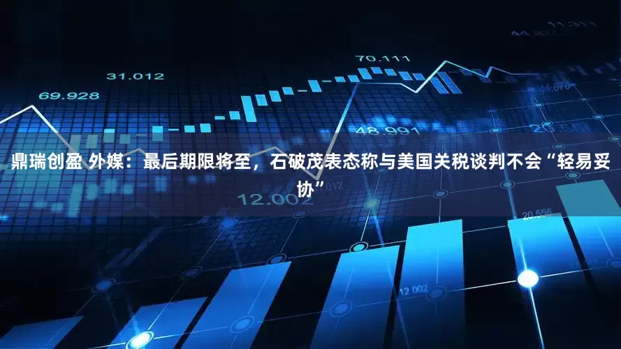 鼎瑞创盈 外媒：最后期限将至，石破茂表态称与美国关税谈判不会“轻易妥协”