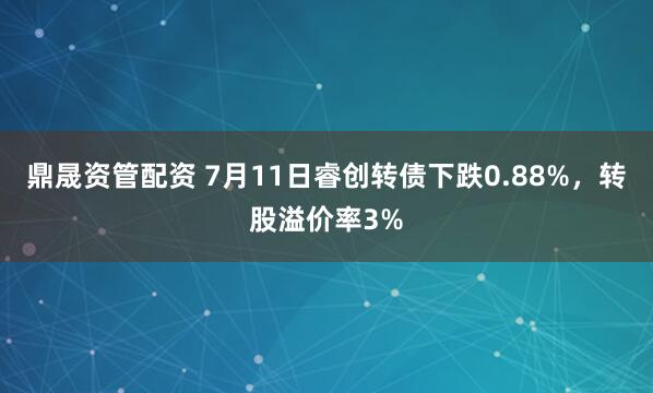 鼎晟资管配资 7月11日睿创转债下跌0.88%，转股溢价率3%