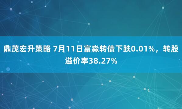 鼎茂宏升策略 7月11日富淼转债下跌0.01%，转股溢价率38.27%