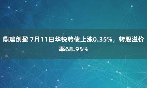 鼎瑞创盈 7月11日华锐转债上涨0.35%，转股溢价率68.95%
