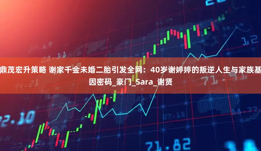 鼎茂宏升策略 谢家千金未婚二胎引发全网：40岁谢婷婷的叛逆人生与家族基因密码_豪门_Sara_谢贤