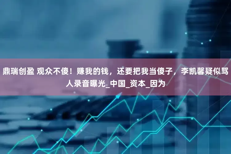 鼎瑞创盈 观众不傻！赚我的钱，还要把我当傻子，李凯馨疑似骂人录音曝光_中国_资本_因为