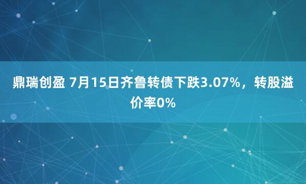 鼎瑞创盈 7月15日齐鲁转债下跌3.07%，转股溢价率0%