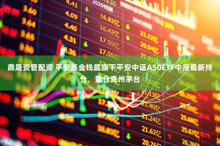 鼎晟资管配资 平安基金钱晶旗下平安中证A50ETF中报最新持仓，重仓贵州茅台