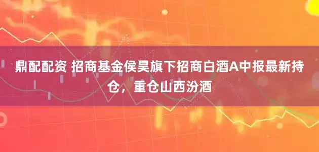 鼎配配资 招商基金侯昊旗下招商白酒A中报最新持仓，重仓山西汾酒