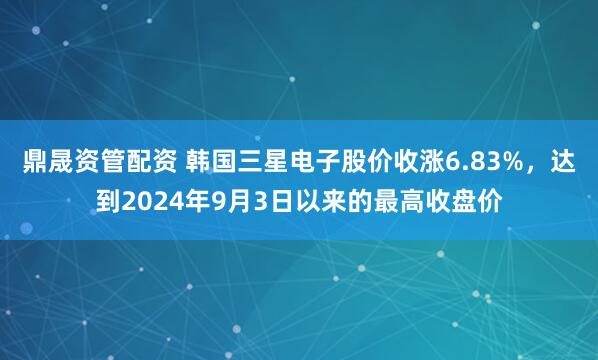 鼎晟资管配资 韩国三星电子股价收涨6.83%，达到2024年9月3日以来的最高收盘价
