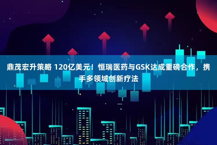 鼎茂宏升策略 120亿美元！恒瑞医药与GSK达成重磅合作，携手多领域创新疗法