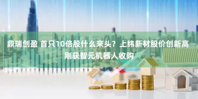 鼎瑞创盈 首只10倍股什么来头？上纬新材股价创新高 刚获智元机器人收购