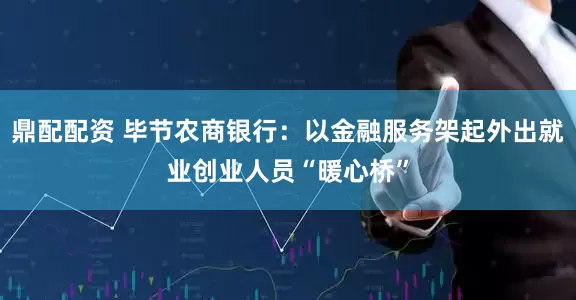 鼎配配资 毕节农商银行：以金融服务架起外出就业创业人员“暖心桥”