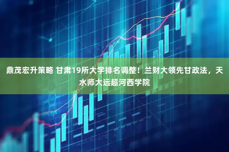 鼎茂宏升策略 甘肃19所大学排名调整！兰财大领先甘政法，天水师大远超河西学院
