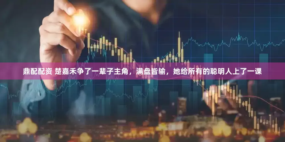 鼎配配资 楚嘉禾争了一辈子主角，满盘皆输，她给所有的聪明人上了一课